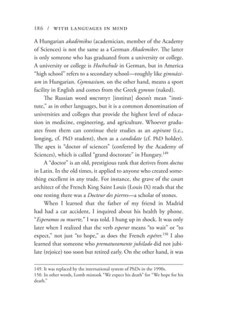 186 / with languages in mind
A Hungarian akadémikus (academician, member of the Academy
of Sciences) is not the same as a German Akademiker. The latter
is only someone who has graduated from a university or college.
A university or college is Hochschule in German, but in America
“high school” refers to a secondary school—roughly like gimnázi-
um in Hungarian. Gymnasium, on the other hand, means a sport
facility in English and comes from the Greek gymnos (naked).
The Russian word институт [institut] doesn’t mean “insti-
tute,” as in other languages, but it is a common denomination of
universities and colleges that provide the highest level of educa-
tion in medicine, engineering, and agriculture. Whoever gradu-
ates from them can continue their studies as an aspirant (i.e.,
longing, cf. PhD student), then as a candidate (cf. PhD holder).
The apex is “doctor of sciences” (conferred by the Academy of
Sciences), which is called “grand doctorate” in Hungary.149
A “doctor” is an old, prestigious rank that derives from doctus
in Latin. In the old times, it applied to anyone who created some-
thing excellent in any trade. For instance, the grave of the court
architect of the French King Saint Louis (Louis IX) reads that the
one resting there was a Docteur des pierres—a scholar of stones.
When I learned that the father of my friend in Madrid
had had a car accident, I inquired about his health by phone.
“Esperamos su muerte,” I was told. I hung up in shock. It was only
later when I realized that the verb esperar means “to wait” or “to
expect,” not just “to hope,” as does the French espérer.150
I also
learned that someone who prematuramente jubilado did not jubi-
late (rejoice) too soon but retired early. On the other hand, it was
149.	It was replaced by the international system of PhDs in the 1990s.
150.	In other words, Lomb mistook “We expect his death” for “We hope for his
death.”
 