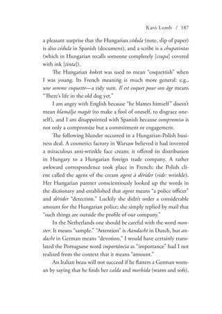 Kató Lomb / 187
a pleasant surprise that the Hungarian cédula (note, slip of paper)
is also cédula in Spanish (document), and a scribe is a chupatintas
(which in Hungarian recalls someone completely [csupa] covered
with ink [tinta]).
The Hungarian kokett was used to mean “coquettish” when
I was young. Its French meaning is much more general: e.g.,
une somme coquette—a tidy sum. Il est coquet pour son âge means
“There’s life in the old dog yet.”
I am angry with English because “he blames himself” doesn’t
mean blamálja magát (to make a fool of oneself, to disgrace one-
self), and I am disappointed with Spanish because compromiso is
not only a compromise but a commitment or engagement.
The following blunder occurred in a Hungarian-Polish busi-
ness deal. A cosmetics factory in Warsaw believed it had invented
a miraculous anti-wrinkle face cream; it offered its distribution
in Hungary to a Hungarian foreign trade company. A rather
awkward correspondence took place in French; the Polish cli-
ent called the agent of the cream agent à dérider (ride: wrinkle).
Her Hungarian partner conscientiously looked up the words in
the dictionary and established that agent means “a police officer”
and dérider “detection.” Luckily she didn’t order a considerable
amount for the Hungarian police; she simply replied by mail that
“such things are outside the profile of our company.”
In the Netherlands one should be careful with the word mon-
ster. It means “sample.” “Attention” is Aandacht in Dutch, but an-
dacht in German means “devotion.” I would have certainly trans-
lated the Portuguese word importância as “importance” had I not
realized from the context that it means “amount.”
An Italian beau will not succeed if he flatters a German wom-
an by saying that he finds her calda and morbida (warm and soft),
 