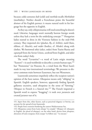 188 / with languages in mind
because calda connotes kalt (cold) and morbida recalls Morbidität
(morbidity). Neither should a Frenchman praise the beautiful
denture of his English partner; it means natural teeth in his lan-
guage but the opposite in English.
As they say, only a kleptomaniac will steal something he doesn’t
need. Likewise, languages won’t normally borrow foreign words
unless they lack a term for the underlying concept.151
Hungarian
ladies started to dress in the Viennese fashion in the mid-19th
century. They imported slicc (placket, fly, cf. Schlitz), másli (bow,
ribbon, cf. Masche), and míder (bodice, cf. Mieder) along with
clothes. We borrowed ukáz (edict, order) from Tsarist Russia and
szputnyik from the Soviet Union, weekend from English, and dolce
vita from today’s Italy.
The word “Levantine”—a word of Latin origin meaning
“Eastern”—is used worldwide to describe a certain human type,152
but “Ponientine” (or Ponente, lit. a wind from the West) hasn’t
made its way into international terminology: We presume to dis-
cover common traits between Easterners, but not Westerners.
Loanwords sometimes impolitely reflect the recipient nation’s
opinion of the host nation. Obsequioso means only “obliging” in
Spanish. English speakers, however, apparently finding Spanish
gallantry excessive, used obsequious in the sense of “fawning.”
Obsèques in French is a funeral rite.153
The French imported a
Spanish word to express “bragging”: it took over jactancia and
created jactance out of it.
151.	Apart from this, other factors, such as perceived elegance or brevity, can
account for the spread of new loanwords.
152.	People from countries bordering the eastern Mediterranean Sea.
153.	Obsequious comes from Latin obsequi “to comply.” Obsèques (cf. obsequies
in English, the plural of obsequy), on the other hand, derives from obsequiae,
alteration of Latin exsequiae, from exsequi “to follow out,” “to execute.”
 