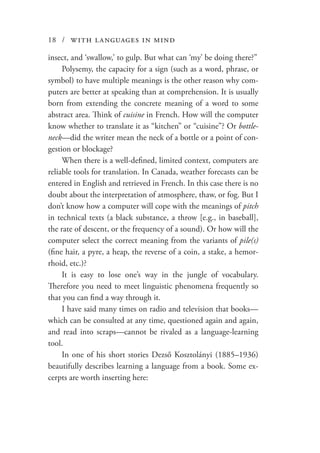 18 / with languages in mind
insect, and ‘swallow,’ to gulp. But what can ‘my’ be doing there?”
Polysemy, the capacity for a sign (such as a word, phrase, or
symbol) to have multiple meanings is the other reason why com-
puters are better at speaking than at comprehension. It is usually
born from extending the concrete meaning of a word to some
abstract area. Think of cuisine in French. How will the computer
know whether to translate it as “kitchen” or “cuisine”? Or bottle-
neck—did the writer mean the neck of a bottle or a point of con-
gestion or blockage?
When there is a well-defined, limited context, computers are
reliable tools for translation. In Canada, weather forecasts can be
entered in English and retrieved in French. In this case there is no
doubt about the interpretation of atmosphere, thaw, or fog. But I
don’t know how a computer will cope with the meanings of pitch
in technical texts (a black substance, a throw [e.g., in baseball],
the rate of descent, or the frequency of a sound). Or how will the
computer select the correct meaning from the variants of pile(s)
(fine hair, a pyre, a heap, the reverse of a coin, a stake, a hemor-
rhoid, etc.)?
It is easy to lose one’s way in the jungle of vocabulary.
Therefore you need to meet linguistic phenomena frequently so
that you can find a way through it.
I have said many times on radio and television that books—
which can be consulted at any time, questioned again and again,
and read into scraps—cannot be rivaled as a language-learning
tool.
In one of his short stories Dezső Kosztolányi (1885–1936)
beautifully describes learning a language from a book. Some ex-
cerpts are worth inserting here:
 