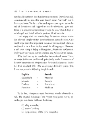 190 / with languages in mind
translated it verbatim into Russian: переживание [perezhivaniye].
Unfortunately for me, this term doesn’t mean “survival” but “a
deep experience.” In fact, a Soviet delegate came up to me at the
end of the session and slapped me on the shoulder: I gave evi-
dence of a genuine humanistic approach, he said, when I dealt in
such length and detail with the spiritual life of bacteria.
I am angry with the terminology for stamps, whose inven-
tion allowed simple written communication across borders. One
could hope that this important means of international relations
has identical or at least similar words in all languages. However,
it isn’t true: stamp is bélyeg in Hungarian, Briefmarke in German,
timbre-poste in French, sello in Spanish, and francobollo in Italian.
Why don’t we try to standardize international terms? There
are major initiatives to this end, principally in the framework of
the ISO (International Organization for Standardization). I note
the draft standard DIS 1982 concerning dentistry terms. This
document puts the following jungle in order:
	 English			French
	Equipment	 =	 Matériel
	 Material		 =	 Produit
	 Product		 =	 Fourniture
	Furniture	 =	 Mobilier
To be fair, Hungarian treats borrowed words arbitrarily as
well. The original meaning of the French word garde-robe is, ac-
cording to our classic Eckhardt dictionary,
	 (1) a big wardrobe;
	 (2) a set of clothes;
	 (3) the personnel of the royal wardrobe;
 