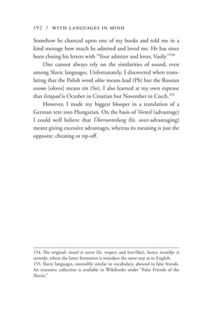 192 / with languages in mind
Somehow he chanced upon one of my books and told me in a
kind message how much he admired and loved me. He has since
been closing his letters with “Your admirer and lover, Vasily.”154
One cannot always rely on the similarities of sound, even
among Slavic languages. Unfortunately, I discovered when trans-
lating that the Polish word ołów means lead (Pb) but the Russian
олово [olovo] means tin (Sn). I also learned at my own expense
that listopad is October in Croatian but November in Czech.155
However, I made my biggest blooper in a translation of a
German text into Hungarian. On the basis of Vorteil (advantage)
I could well believe that Übervorteilung (lit. over-advantaging)
meant giving excessive advantages, whereas its meaning is just the
opposite: cheating or rip-off.
154.	The original: tisztel és szeret (lit. respect and love/like), hence tisztelője és
szeretője, where the latter formation is mistaken the same way as in English.
155.	Slavic languages, ostensibly similar in vocabulary, abound in false friends.
An extensive collection is available in Wikibooks under “False Friends of the
Slavist.”
 