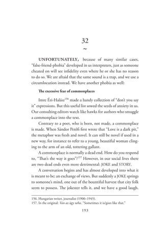 193
32
~
unfortunately, because of many similar cases,
“false-friend-phobia” developed in us interpreters, just as someone
cheated on will see infidelity even where he or she has no reason
to do so. We are afraid that the same sound is a trap, and we use a
circumlocution instead. We have another phobia as well:
The excessive fear of commonplaces
Imre Éri-Halász156
made a handy collection of “don’t you say
it” expressions. But this useful list sowed the seeds of anxiety in us.
Our consulting editors watch like hawks for authors who smuggle
a commonplace into the text.
Contrary to a poet, who is born, not made, a commonplace
is made. When Sándor Petőfi first wrote that “Love is a dark pit,”
the metaphor was fresh and novel. It can still be novel if used in a
new way, for instance to refer to a young, beautiful woman cling-
ing to the arm of an old, tottering gallant.
A commonplace is normally a dead end. How do you respond
to, “That’s the way it goes”?157
However, in our social lives there
are two dead ends even more detrimental: JOKE and STORY.
A conversation begins and has almost developed into what it
is meant to be: an exchange of views. But suddenly a JOKE springs
to someone’s mind, one out of the bountiful harvest that city folk
seem to possess. The jokester tells it, and we have a good laugh.
156.	Hungarian writer, journalist (1900–1945).
157.	In the original: Van az úgy néha. “Sometimes it is/goes like that.”
 