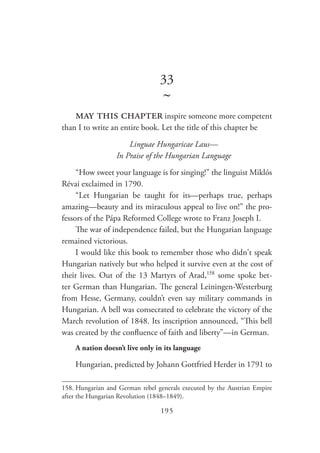 195
33
~
may this chapter inspire someone more competent
than I to write an entire book. Let the title of this chapter be
Linguae Hungaricae Laus—
In Praise of the Hungarian Language
“How sweet your language is for singing!” the linguist Miklós
Révai exclaimed in 1790.
“Let Hungarian be taught for its—perhaps true, perhaps
amazing—beauty and its miraculous appeal to live on!” the pro-
fessors of the Pápa Reformed College wrote to Franz Joseph I.
The war of independence failed, but the Hungarian language
remained victorious.
I would like this book to remember those who didn't speak
Hungarian natively but who helped it survive even at the cost of
their lives. Out of the 13 Martyrs of Arad,158
some spoke bet-
ter German than Hungarian. The general Leiningen-Westerburg
from Hesse, Germany, couldn’t even say military commands in
Hungarian. A bell was consecrated to celebrate the victory of the
March revolution of 1848. Its inscription announced, “This bell
was created by the confluence of faith and liberty”—in German.
A nation doesn’t live only in its language
Hungarian, predicted by Johann Gottfried Herder in 1791 to
158.	Hungarian and German rebel generals executed by the Austrian Empire
after the Hungarian Revolution (1848–1849).
 