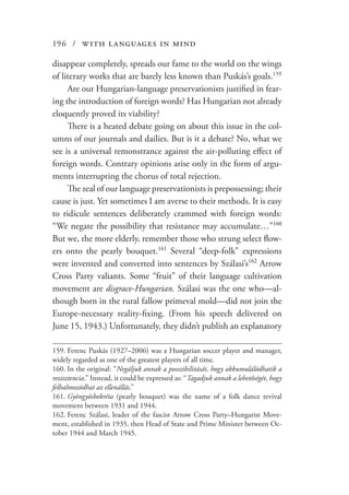 196 / with languages in mind
disappear completely, spreads our fame to the world on the wings
of literary works that are barely less known than Puskás’s goals.159
Are our Hungarian-language preservationists justified in fear-
ing the introduction of foreign words? Has Hungarian not already
eloquently proved its viability?
There is a heated debate going on about this issue in the col-
umns of our journals and dailies. But is it a debate? No, what we
see is a universal remonstrance against the air-polluting effect of
foreign words. Contrary opinions arise only in the form of argu-
ments interrupting the chorus of total rejection.
The zeal of our language preservationists is prepossessing; their
cause is just. Yet sometimes I am averse to their methods. It is easy
to ridicule sentences deliberately crammed with foreign words:
“We negate the possibility that resistance may accumulate…”160
But we, the more elderly, remember those who strung select flow-
ers onto the pearly bouquet.161
Several “deep-folk” expressions
were invented and converted into sentences by Szálasi’s162
Arrow
Cross Party valiants. Some “fruit” of their language cultivation
movement are disgrace-Hungarian. Szálasi was the one who—al-
though born in the rural fallow primeval mold—did not join the
Europe-necessary reality-fixing. (From his speech delivered on
June 15, 1943.) Unfortunately, they didn’t publish an explanatory
159.	Ferenc Puskás (1927–2006) was a Hungarian soccer player and manager,
widely regarded as one of the greatest players of all time.
160.	In the original: “Negáljuk annak a posszibilitását, hogy akkumulálódhatik a
rezisztencia.” Instead, it could be expressed as: “Tagadjuk annak a lehetőségét, hogy
felhalmozódhat az ellenállás.”
161.	Gyöngyösbokréta (pearly bouquet) was the name of a folk dance revival
movement between 1931 and 1944.
162.	Ferenc Szálasi, leader of the fascist Arrow Cross Party–Hungarist Move-
ment, established in 1935, then Head of State and Prime Minister between Oc-
tober 1944 and March 1945.
 