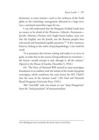 Kató Lomb / 197
dictionary, so some notions—such as the earthness of the Earth
globe or the technology management allocated to a large terri-
tory—remained somewhat vague for me.
I can still understand that the Hungaria Unified Lands have
no reason to be afraid of the Plutocrat—Liberal—Freemason—
Jewish—Marxist—Puritan (sic!) Anglo-Saxon leaders, since nei-
ther the English, nor the Jewish, nor the Russian peoples have
soil-rooted and homeland-capable peasantry.163
A few sentences,
however, belong to the realm of psychopathology. I cite word for
word:
“It is peasantry that invents writing and makes it to serve its
goals, in order that in the course of long millennia its invention—
the letters—would corrupt it and, through it, all the nations.”
(Speech in the House of Loyalty, December 5, 1942.)
Or: “The Party of National Will created its state-sovereignty
foundation in its emblem with the initials of the words of popular
sovereignty, which transforms the runic letters for HIT [“faith”]
into the cross of the Ancient Land.” (The Goal and Demands,
Royal Hungarian University Press, 1935.)
This “true-folk” style was meant to save “deep Hungarians”
from the “land parasitism” of internationalism.
163.	Ideological terms created by the fascist Arrow Cross Party.
 