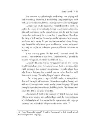 Kató Lomb / 19
That summer, my only thought was having a rest, playing ball,
and swimming. Therefore, I didn’t bring along anything to work
with. At the last minute, I threw a Portuguese book into my baggage.
…once outdoors, by necessity, I resigned myself to the book,
and in the prison of my solitude, formed by dolomite rocks on one
side and vast forests on the other, between the sky and the water,
I started to understand the text. At first it was difficult. Then I got
the hang of it. I resolved I would get to the bottom of it, without a
teacher or a dictionary. To spur my instinct and creativity, I imag-
ined I would be hit by some great trouble were I not to understand
it exactly, or maybe an unknown tyrant would even condemn me
to death.
It was a strange game. The first week, I sweated blood. The
second, I intuited what it was about. The third week, I greeted the
birds in Portuguese, who then chatted with me...
…I doubt if I could ever use Portuguese in my life or if I would
be able to read any other Portuguese books. But it is not important.
I did not regret this summer’s steeplechase. I wonder about those
who learn a language for practical reasons rather than for itself.
Knowing is boring. The only thing of interest is learning.
…An exciting game, a coquettish hide-and-seek, a magnificent
flirt with the spirit of humanity. Never do we read so fluently and
with such keen eyes as in a new, hardly known language. We grow
young by it; we become children, babbling babies. We seem to start
a new life. This is the elixir of my life.
...Sometimes I think with a certain joy that I can even learn
Chinese at my ancient age, and that I can recall the bygone pleasure
of childhood when I first uttered in the superstitious, old language
“mother,” and when I fell asleep with this word: “milk.”14
14.	From “Portugálul olvasok” [I read in Portuguese], in Erős várunk, a nyelv
[Our strong fortress, language].
 