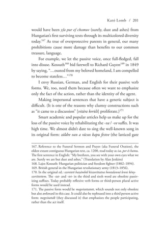 Kató Lomb / 201
would have been yſa pur eſ chomuv (surely, dust and ashes) from
Hungarian’s first surviving texts through its multicolored diversity
today.167
As true of overprotective parents in general, our many
prohibitions cause more damage than benefits to our common
treasure, language.
For example, we let the passive voice, once full-fledged, fall
into disuse. Kossuth168
bid farewell to Richard Guyon169
in 1849
by saying, “…ousted from my beloved homeland, I am compelled
to become stateless…”170
I envy Russian, German, and English for their passive verb
forms. We, too, need them because often we want to emphasize
only the fact of the action, rather than the identity of the agent.
Making impersonal sentences that have a generic subject is
difficult. (It is one of the reasons why clumsy constructions such
as “it came to a discussion” [vitára került] proliferate.)171
Smart academic and popular articles help us make up for the
loss of the passive voice by rehabilitating the -va / -ve suffix. It was
high time. We almost didn’t dare to sing the well-known song in
its original form: zöldre van a rácsos kapu festve (the latticed gate
167.	Reference to the Funeral Sermon and Prayer (aka Funeral Oration), the
oldest extant contiguous Hungarian text, ca. 1200, read today as isa, por és hamu.
The first sentence in English: “My brethren, you see with your own eyes what we
are. Surely we are but dust and ashes.” (Translation by Alan Jenkins)
168.	Lajos Kossuth: Hungarian politician and freedom fighter (1802–1894).
169.	British general in the Hungarian revolutionary army (1813–1856).
170.	In the original ed.: szeretett hazámból kiszoríttatva hontalanná lenni kény-
szeríttettem. The -tat- and -tet- in the third and sixth word are obsolete passiv-
izing suffixes. Today probably reflexive verb forms or third-person plural active
forms would be used instead.
171.	The passive form would be megvitattatott, which sounds not only obsolete
but also awkward in this case. It could also be rephrased into a third person active
form: megvitatták (they discussed it) that emphasizes the people participating,
rather than the act itself.
 