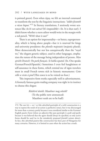 202 / with languages in mind
is painted green). Even when tipsy, we felt an internal command
to transform the text by the linguistic instructions: “zöldre festették
a rácsos kaput.”  172
In literary translations, I anxiously wrote sen-
tences like Az ki van zárva! (It’s impossible!—lit. It is shut out!). I
didn’t know whether a stern editor would write in the margin with
a red pencil, “WHO shut it out?”
There is an option for impersonality—or better, supraperson-
ality, which is being above people—but it is reserved for kings
and university presidents: the pluralis majestatis (majestic plural).
More democratically but not less unequivocally than the “royal
we,” the elegant generic subject, used in other languages, empha-
sizes the nature of the message being independent of person. Man
spricht Deutsch. On parle français. Se habla español. (lit. One speaks
German/French/Spanish.) Sometimes I even feel haughtiness or
self-assurance in these forms, which remind me of signs travelers
meet in small French towns rich in historic monuments: Cette
ville se visite à pied (This town is to be visited on foot.)
This impressive form works especially well in advertisements.
A formerly famous grain-trading company was right in its instinct
to choose this slogan:
Közhírré tétetik: Mauthner mag vétetik!
(To the public now announced:
Mauthner seeds are to be had!)
172.	The van (is) + -va / -ve (the adverbial participle of a verb) construction is a
way to express the result of an action (a perfective sense), but it was discouraged
for more than a century, partly because it was considered similar to the German/
English passive form (where an adjective-like past participle is used) and partly
because it was believed that the agent should always be specified, so only active
forms should be used (as in the mistakenly proposed festették variant above).
In fact, this adverbial passive-like construction has been part of Hungarian for
many centuries. However, it is limited to cases when the action has a result.
 
