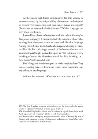 Kató Lomb / 203
As the passive verb forms unfortunately fall into disuse, we
are compensated by the unique ability of our nouns to distinguish
so elegantly between acting and occurrence: képzés and képződés
(formation) or zárás and záródás (closure).173
Other languages can
envy these word pairs.
I would like a book to be written with the title In Praise of the
Hungarian Language. It would include the names of those who,
arriving from elsewhere, came to know and like this language.
Among them, first of all, is Aurélien Sauvageot, who sang its prais-
es all his life. He couldn’t get enough of the beauty of words such
as ránk esteledett (night descended upon us174
); I fall into a reverie
thinking of terms like ihatnékom van (I feel like drinking, lit. I
have [some/the] I-could-drink).
Five Hungarian words transport us to the magic realm of fairy
tales, extending between dream and reality, more beautifully than
any others, in any language:
Hol volt, hol nem volt... (Once upon a time there was...)175
173.	The first describes an action with reference to the doer while the second
speaks of a process without an external agent involved.
174.	Ráesteledik (night descends on him/her/it) can be regarded as a single word.
Ránk “upon us,” este “evening,” -(l)edik [a verb-forming suffix].
175.	Because of its ambiguity, the phrase creates a sense of mystery by way of
distance and vagueness in terms of place, time, and existence: “once/wherever it/
there was, once/wherever it/there wasn’t...”
 