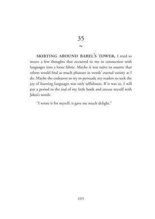 205
35
~
skirting around babel’s tower, I tried to
weave a few thoughts that occurred to me in connection with
languages into a loose fabric. Maybe it was naïve to assume that
others would find as much pleasure in words’ eternal variety as I
do. Maybe the endeavor to try to persuade my readers to seek the
joy of learning languages was only selfishness. If it was so, I will
put a period to the end of my little book and excuse myself with
Jókai’s words:
“I wrote it for myself; it gave me much delight.”
 