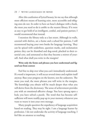 20 / with languages in mind
After this confession of lyrical beauty, let me say that although
more efficient means of learning exist, more accessible and oblig-
ing ones do not. In order to have an hour’s dialogue with a book,
the most you need to do is amble to the nearest library. If it were
as easy to get hold of an intelligent, cordial, and patient partner, I
would recommend that instead.
I mention the library only as a last resort. Although its walls,
covered with shelves, are a home and a school for patrons, I still
recommend buying your own books for language learning. They
can be spiced with underlines, question marks, and exclamation
points; they can be thumbed and dog-eared, plucked to their es-
sential core, and annotated so that they become a mirror of your-
self. And what shall you write in the margins?
Write only the forms and phrases you have understood and fig-
ured out from context
Feel free to skip over what you can’t immediately understand.
If a word is important, it will occur several times and explain itself
anyway. Base your progress on the known, not the unknown. The
more you read, the more phrases you will write in the margins.
The knowledge you obtain will be much deeper than what you
will derive from the dictionary. The sense of achievement provides
you with an emotional-affective charge: You have sprung open a
lock; you have solved a puzzle. The word that has become self-
sufficient will more readily pop up in your memory whenever you
want to weave it into your own message.
Many people question the expediency of language acquisition
based on reading. They may be right. I am a language learner by
profession. I do not undertake the activity of language teaching. I
feel like an amateur at teaching.
 