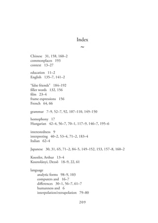 209
Index
~
Chinese 31, 158, 160–2
commonplaces 193
context 13–27
education 11–2
English 135–7, 141–2
“false friends” 184–192
filler words 132, 156
film 23–4
frame expressions 156
French 64, 66
grammar 7–9, 52–7, 92, 107–110, 149–150
homophony 17
Hungarian 42–4, 56–7, 70–1, 117–9, 146–7, 195–6
interestedness 9
interpreting 40–2, 53–4, 71–2, 183–4
Italian 62–4
Japanese 30, 31, 65, 71–2, 84–5, 149–152, 153, 157–8, 160–2
Koestler, Arthur 13–4
Kosztolányi, Dezső 18–9, 22, 61
language
	 analytic forms 98–9, 103
	 computers and 16–7
	 differences 30–1, 56–7, 61–7
	 humanness and 6
	 interpolation/extrapolation 79–80
 