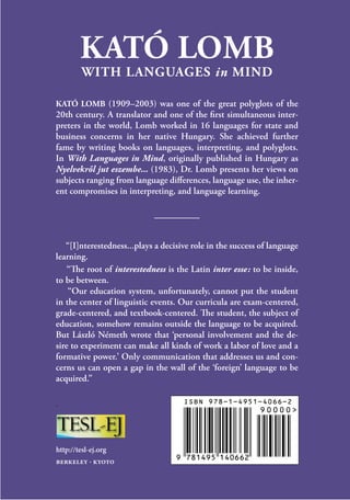 KATÓ LOMB
WITH LANGUAGES in MIND
KATÓ LOMB (1909–2003) was one of the great polyglots of the
20th century. A translator and one of the first simultaneous inter-
preters in the world, Lomb worked in 16 languages for state and
business concerns in her native Hungary. She achieved further
fame by writing books on languages, interpreting, and polyglots.
In With Languages in Mind, originally published in Hungary as
Nyelvekről jut eszembe... (1983), Dr. Lomb presents her views on
subjects ranging from language differences, language use, the inher-
ent compromises in interpreting, and language learning.
“[I]nterestedness...plays a decisive role in the success of language
learning.
“The root of interestedness is the Latin inter esse  : to be inside,
to be between.
“Our education system, unfortunately, cannot put the student
in the center of linguistic events. Our curricula are exam-centered,
grade-centered, and textbook-centered. The student, the subject of
education, somehow remains outside the language to be acquired.
But László Németh wrote that ‘personal involvement and the de-
sire to experiment can make all kinds of work a labor of love and a
formative power.’ Only communication that addresses us and con-
cerns us can open a gap in the wall of the ‘foreign’ language to be
acquired.”
.
http://tesl-ej.org
berkeley · kyoto
 