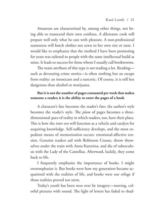 Kató Lomb / 21
Amateurs are characterized by, among other things, not be-
ing able to transcend their own confines. A dilettante cook will
prepare well only what he eats with pleasure. A non-professional
seamstress will botch clothes not sewn to her own size or taste. I
would like to emphasize that the method I have been promoting
for years was tailored to people with the same intellectual build as
mine. It leads to success for those whom I usually call bookworms.
The main attribute of this type is not reading a lot. Reading—
such as devouring crime stories—is often nothing but an escape
from reality: an intoxicant and a narcotic. Of course, it is still less
dangerous than alcohol or marijuana.
But it is not the number of pages consumed per week that makes
someone a reader; it is the ability to enter the pages of a book
A character’s fate becomes the reader’s fate; the author’s style
becomes the reader’s style. The plane of pages becomes a three-
dimensional space of reality in which readers, too, have their place.
This is how the inter esse will function as a vehicle and catalyst for
acquiring knowledge. Self-sufficiency develops, and the most ex-
pedient means of memorization occurs: emotional-affective ten-
sion. Genuine readers sail with Robinson Crusoe, throw them-
selves under the train with Anna Karenina, and die of tuberculo-
sis with the Lady of the Camellias. Afterward, luckily, they come
back to life.
I frequently emphasize the importance of books. I might
overemphasize it. But books were how my generation became ac-
quainted with the realities of life, and books were our refuge if
those realities proved too stern.
Today’s youth has been won over by imagery—moving, col-
orful pictures with sound. The light of letters has faded to shad-
 