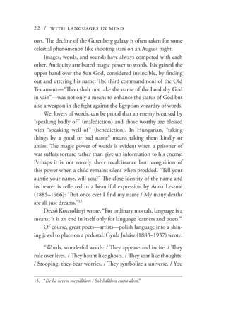22 / with languages in mind
ows. The decline of the Gutenberg galaxy is often taken for some
celestial phenomenon like shooting stars on an August night.
Images, words, and sounds have always competed with each
other. Antiquity attributed magic power to words. Isis gained the
upper hand over the Sun God, considered invincible, by finding
out and uttering his name. The third commandment of the Old
Testament—“Thou shalt not take the name of the Lord thy God
in vain”—was not only a means to enhance the status of God but
also a weapon in the fight against the Egyptian wizardry of words.
We, lovers of words, can be proud that an enemy is cursed by
“speaking badly of” (malediction) and those worthy are blessed
with “speaking well of” (benediction). In Hungarian, “taking
things by a good or bad name” means taking them kindly or
amiss. The magic power of words is evident when a prisoner of
war suffers torture rather than give up information to his enemy.
Perhaps it is not merely sheer recalcitrance but recognition of
this power when a child remains silent when prodded, “Tell your
auntie your name, will you?” The close identity of the name and
its bearer is reflected in a beautiful expression by Anna Lesznai
(1885–1966): “But once ever I find my name / My many deaths
are all just dreams.”15
Dezső Kosztolányi wrote, “For ordinary mortals, language is a
means; it is an end in itself only for language learners and poets.”
Of course, great poets—artists—polish language into a shin-
ing jewel to place on a pedestal. Gyula Juhász (1883–1937) wrote:
“Words, wonderful words: / They appease and incite. / They
rule over lives. / They haunt like ghosts. / They soar like thoughts.
/ Stooping, they bear worries. / They symbolize a universe. / You
15.	“De ha nevem megtalálom / Sok halálom csupa álom.”
 