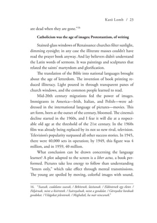 Kató Lomb / 23
are dead when they are gone.”16
Catholicism was the age of images; Protestantism, of writing
Stained-glass windows of Renaissance churches filter sunlight,
dimming eyesight; in any case the illiterate masses couldn’t have
read the prayer book anyway. And lay believers didn’t understand
the Latin words of sermons. It was paintings and sculptures that
related the saints’ martyrdom and glorification.
The translation of the Bible into national languages brought
about the age of letterdom. The invention of book printing re-
duced illiteracy. Light poured in through transparent panes of
church windows, and the common people learned to read.
Mid-20th century migrations fed the power of images.
Immigrants in America—Irish, Italian, and Polish—were ad-
dressed in the international language of pictures—movies. This
art form, born at the outset of the century, bloomed. The cinema’s
decline started in the 1960s, and I fear it will die at a respect-
able old age at the threshold of the 21st century. In the 1960s
film was already being replaced by its not so new rival, television.
Television’s popularity surpassed all other success stories. In 1945,
there were 40,000 sets in operation; by 1949, this figure was 4
million, and in 1959, 40 million.
What conclusion can be drawn concerning the language
learner? A plot adapted to the screen is a liber actus, a book per-
formed. Pictures take less energy to follow than understanding
“letters only,” which take effect through mental transmissions.
The young are spoiled by moving, colorful images with sound,
16.	“Szavak, csodálatos szavak, / Békítenek, lázítanak. / Eldöntenek egy életet. /
Följárnak, mint a kísértetek. / Szárnyalnak, mint a gondolat. / Görnyedve hordnak
gondokat. / Világokat jelentenek. / Meghaltál, ha már nincsenek.”
 