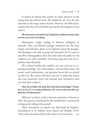 Kató Lomb / 25
It cannot be denied that sounds are more attractive to the
young than the printed word. We booklovers are sorry for this
reduction in the magic power of print. However, the shift of per-
ception from the eyes toward the ears may be advantageous in one
respect:
The dominance of sound may bring back auditory memory that
we lost on account of reading
Missionaries taught reading to illiterate aborigines in
Australia. They read Biblical passages translated into the local
tongue and had those about to be baptized repeat the passages.
The aborigines were able to grasp and memorize 10–12 verses at
one blow. Ethnographers claim that tribes that rely solely on oral
traditions can easily remember 10-minute-long texts and can re-
produce them flawlessly.
We civilized intellectuals mobilize our eyes and ears in ac-
quiring knowledge. Our mind analyzes, and our brain stores, the
words, word combinations, and grammar forms that we picked
up this way. We cannot call them ours yet: A violin that comes
into your possession won’t truly become your instrument until
you learn how to play it.
How do we follow the path that leads from knowledge (“I know
how to say it”) to actual proficiency, the correct and stress-free ap-
plication of information?
Whatever we know needs to become automatic to become a
skill. This process is facilitated by the method that I recommend
so frequently: talking with yourself.
Silent articulation of speech was discovered by linguists.
According to A. N. Sokolov (Inner Speech and Thought, 1972),
“[the] only associations [that] will remain in your memory . . . are
 