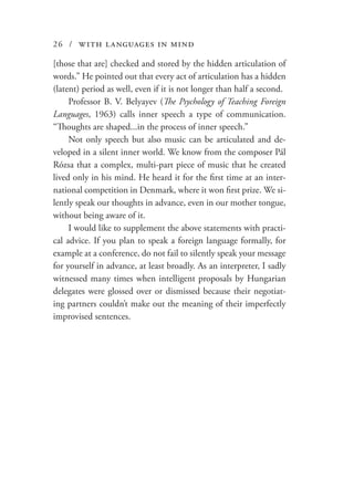 26 / with languages in mind
[those that are] checked and stored by the hidden articulation of
words.” He pointed out that every act of articulation has a hidden
(latent) period as well, even if it is not longer than half a second.
Professor B. V. Belyayev (The Psychology of Teaching Foreign
Languages, 1963) calls inner speech a type of communication.
“Thoughts are shaped...in the process of inner speech.”
Not only speech but also music can be articulated and de-
veloped in a silent inner world. We know from the composer Pál
Rózsa that a complex, multi-part piece of music that he created
lived only in his mind. He heard it for the first time at an inter-
national competition in Denmark, where it won first prize. We si-
lently speak our thoughts in advance, even in our mother tongue,
without being aware of it.
I would like to supplement the above statements with practi-
cal advice. If you plan to speak a foreign language formally, for
example at a conference, do not fail to silently speak your message
for yourself in advance, at least broadly. As an interpreter, I sadly
witnessed many times when intelligent proposals by Hungarian
delegates were glossed over or dismissed because their negotiat-
ing partners couldn’t make out the meaning of their imperfectly
improvised sentences.
 