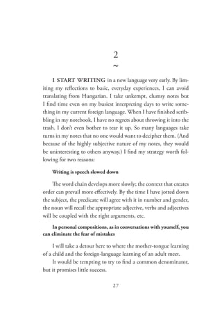 27
2
~
i start writing in a new language very early. By lim-
iting my reflections to basic, everyday experiences, I can avoid
translating from Hungarian. I take unkempt, clumsy notes but
I find time even on my busiest interpreting days to write some-
thing in my current foreign language. When I have finished scrib-
bling in my notebook, I have no regrets about throwing it into the
trash. I don’t even bother to tear it up. So many languages take
turns in my notes that no one would want to decipher them. (And
because of the highly subjective nature of my notes, they would
be uninteresting to others anyway.) I find my strategy worth fol-
lowing for two reasons:
Writing is speech slowed down
The word chain develops more slowly; the context that creates
order can prevail more effectively. By the time I have jotted down
the subject, the predicate will agree with it in number and gender,
the noun will recall the appropriate adjective, verbs and adjectives
will be coupled with the right arguments, etc.
In personal compositions, as in conversations with yourself, you
can eliminate the fear of mistakes
I will take a detour here to where the mother-tongue learning
of a child and the foreign-language learning of an adult meet.
It would be tempting to try to find a common denominator,
but it promises little success.
 