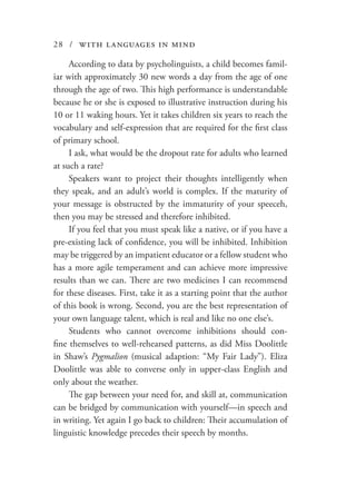 28 / with languages in mind
According to data by psycholinguists, a child becomes famil-
iar with approximately 30 new words a day from the age of one
through the age of two. This high performance is understandable
because he or she is exposed to illustrative instruction during his
10 or 11 waking hours. Yet it takes children six years to reach the
vocabulary and self-expression that are required for the first class
of primary school.
I ask, what would be the dropout rate for adults who learned
at such a rate?
Speakers want to project their thoughts intelligently when
they speak, and an adult’s world is complex. If the maturity of
your message is obstructed by the immaturity of your speeceh,
then you may be stressed and therefore inhibited.
If you feel that you must speak like a native, or if you have a
pre-existing lack of confidence, you will be inhibited. Inhibition
may be triggered by an impatient educator or a fellow student who
has a more agile temperament and can achieve more impressive
results than we can. There are two medicines I can recommend
for these diseases. First, take it as a starting point that the author
of this book is wrong. Second, you are the best representation of
your own language talent, which is real and like no one else’s.
Students who cannot overcome inhibitions should con-
fine themselves to well-rehearsed patterns, as did Miss Doolittle
in Shaw’s Pygmalion (musical adaption: “My Fair Lady”). Eliza
Doolittle was able to converse only in upper-class English and
only about the weather.
The gap between your need for, and skill at, communication
can be bridged by communication with yourself—in speech and
in writing. Yet again I go back to children: Their accumulation of
linguistic knowledge precedes their speech by months.
 