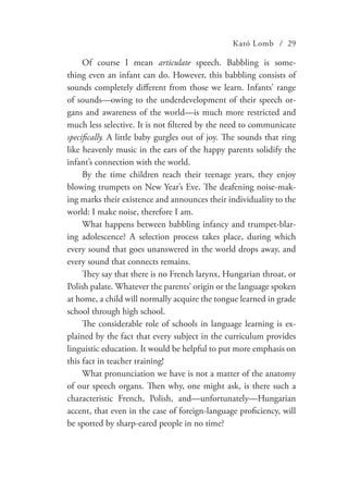 Kató Lomb / 29
Of course I mean articulate speech. Babbling is some-
thing even an infant can do. However, this babbling consists of
sounds completely different from those we learn. Infants’ range
of sounds—owing to the underdevelopment of their speech or-
gans and awareness of the world—is much more restricted and
much less selective. It is not filtered by the need to communicate
specifically. A little baby gurgles out of joy. The sounds that ring
like heavenly music in the ears of the happy parents solidify the
infant’s connection with the world.
By the time children reach their teenage years, they enjoy
blowing trumpets on New Year’s Eve. The deafening noise-mak-
ing marks their existence and announces their individuality to the
world: I make noise, therefore I am.
What happens between babbling infancy and trumpet-blar-
ing adolescence? A selection process takes place, during which
every sound that goes unanswered in the world drops away, and
every sound that connects remains.
They say that there is no French larynx, Hungarian throat, or
Polish palate. Whatever the parents’ origin or the language spoken
at home, a child will normally acquire the tongue learned in grade
school through high school.
The considerable role of schools in language learning is ex-
plained by the fact that every subject in the curriculum provides
linguistic education. It would be helpful to put more emphasis on
this fact in teacher training!
What pronunciation we have is not a matter of the anatomy
of our speech organs. Then why, one might ask, is there such a
characteristic French, Polish, and—unfortunately—Hungarian
accent, that even in the case of foreign-language proficiency, will
be spotted by sharp-eared people in no time?
 