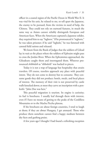 Kató Lomb / 31
officer in a coastal region of the Pacific Ocean in World War II. It
was vital for his unit, he related to me, to tell apart the Japanese,
the enemy to be pursued, from the victims in need of help, the
Chinese. They could not rely on outward features, in much the
same way as Asians cannot reliably distinguish European and
American faces. When the Americans captured a Japanese solider,
they required him to say “leghorn.” If he pronounced it “reghorn,”
he was taken prisoner; if he said “legholn,” he was fattened with
canned field rations and released.
We know from the Book of Judges that the soldiers of Gilead
lay in wait at the places where the soldiers of Ephraim might pass
to cross the Jordan River. When the Ephraimites approached, the
Gileadeans caught them and interrogated them. Whoever pro-
nounced shibboleth as “sibboleth” was hacked to pieces.
Today it is not a trap of language but hospitality that awaits
travelers. Of course, travelers approach any place with peaceful
intent. They do not come to destroy but to consume. They con-
sume goods they did not produce: hotels, meals, and local places
of interest. The memory of their visit is not preserved by castle
walls knocked down; at most they carve an inscription with a pen-
knife: “John Doe was here.”
This peaceful migration is tourism. Its engine is curiosity;
its fuel is brochures. I usually leaf through them with interest,
even if I have no means of getting to the peaks of the Cordillera
Mountains or to the Machu Picchu plateau.
If the brochures are about foreign countries, I tend to laugh
at them; if they are about Hungary, I get annoyed. Those who
produce them somehow cannot find a happy medium between
dry facts and gushing praise.
A few years ago I thought I had found a refreshing exception
 