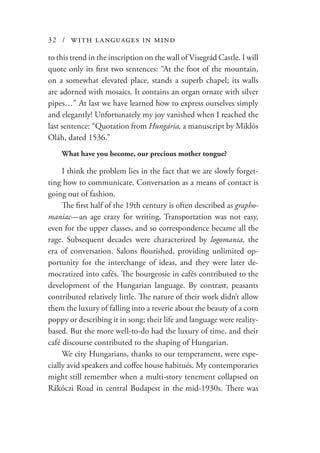 32 / with languages in mind
to this trend in the inscription on the wall of Visegrád Castle. I will
quote only its first two sentences: “At the foot of the mountain,
on a somewhat elevated place, stands a superb chapel; its walls
are adorned with mosaics. It contains an organ ornate with silver
pipes…” At last we have learned how to express ourselves simply
and elegantly! Unfortunately my joy vanished when I reached the
last sentence: “Quotation from Hungária, a manuscript by Miklós
Oláh, dated 1536.”
What have you become, our precious mother tongue?
I think the problem lies in the fact that we are slowly forget-
ting how to communicate. Conversation as a means of contact is
going out of fashion.
The first half of the 19th century is often described as grapho-
maniac—an age crazy for writing. Transportation was not easy,
even for the upper classes, and so correspondence became all the
rage. Subsequent decades were characterized by logomania, the
era of conversation. Salons flourished, providing unlimited op-
portunity for the interchange of ideas, and they were later de-
mocratized into cafés. The bourgeosie in cafés contributed to the
development of the Hungarian language. By contrast, peasants
contributed relatively little. The nature of their work didn’t allow
them the luxury of falling into a reverie about the beauty of a corn
poppy or describing it in song; their life and language were reality-
based. But the more well-to-do had the luxury of time, and their
café discourse contributed to the shaping of Hungarian.
We city Hungarians, thanks to our temperament, were espe-
cially avid speakers and coffee house habitués. My contemporaries
might still remember when a multi-story tenement collapsed on
Rákóczi Road in central Budapest in the mid-1930s. There was
 