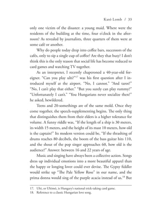 Kató Lomb / 33
only one victim of the disaster: a young maid. Where were the
residents of the building at the time, four o’clock in the after-
noon? As revealed by journalists, three quarters of them were at
some café or another.
Why do people today drop into coffee bars, successors of the
cafés, only to sip a single cup of coffee? Are they that busy? I don’t
think this is the only reason that social life has become reduced to
card games and watching TV together.
As an interpreter, I recently chaperoned a 40-year-old for-
eigner. “Can you play ulti?”17
was his first question after I in-
troduced myself at the airport. “No, I cannot.” “And tarot?”
“No, I can’t play that either.” “But you surely can play rummy?”
“Unfortunately I can’t.” “You Hungarians never socialize then?”
he asked, bewildered.
Teens and 20-somethings are of the same mold. Once they
come together, the speech-supplementing begins. The only thing
that distinguishes them from their elders is a higher tolerance for
volume. A funny riddle was, “If the length of a ship is 30 meters,
its width 15 meters, and the height of its mast 10 meters, how old
is the captain?” Its modern version could be, “If the thrashing of
drums reaches 80 decibels, the boom of the bass guitar hits 110,
and the shout of the pop singer approaches 60, how old is the
audience?” Answer: between 16 and 22 years of age.
Music and singing have always been a collective action. Songs
dress up individual emotions into a more beautiful apparel than
the happy or longing lover could ever devise. The Gypsy fiddler
would strike up “The Pale Yellow Rose” in our name, and the
prima donna would sing of the purple acacia instead of us.18
But
17.	 Ulti, or Ultimó, is Hungary’s national trick-taking card game.
18.	 Reference to a classic Hungarian love song.
 