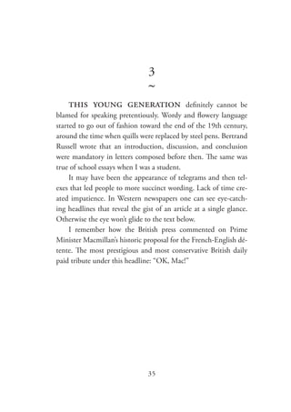 35
3
~
this young generation definitely cannot be
blamed for speaking pretentiously. Wordy and flowery language
started to go out of fashion toward the end of the 19th century,
around the time when quills were replaced by steel pens. Bertrand
Russell wrote that an introduction, discussion, and conclusion
were mandatory in letters composed before then. The same was
true of school essays when I was a student.
It may have been the appearance of telegrams and then tel-
exes that led people to more succinct wording. Lack of time cre-
ated impatience. In Western newspapers one can see eye-catch-
ing headlines that reveal the gist of an article at a single glance.
Otherwise the eye won’t glide to the text below.
I remember how the British press commented on Prime
Minister Macmillan’s historic proposal for the French-English dé-
tente. The most prestigious and most conservative British daily
paid tribute under this headline: “OK, Mac!”
 