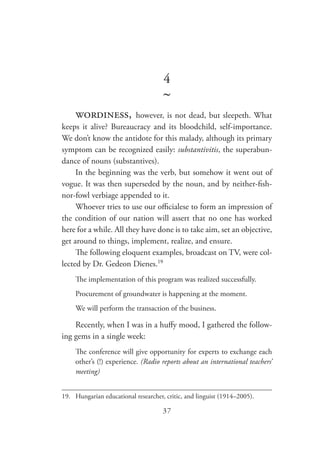 37
4
~
wordiness, however, is not dead, but sleepeth. What
keeps it alive? Bureaucracy and its bloodchild, self-importance.
We don’t know the antidote for this malady, although its primary
symptom can be recognized easily: substantivitis, the superabun-
dance of nouns (substantives).
In the beginning was the verb, but somehow it went out of
vogue. It was then superseded by the noun, and by neither-fish-
nor-fowl verbiage appended to it.
Whoever tries to use our officialese to form an impression of
the condition of our nation will assert that no one has worked
here for a while. All they have done is to take aim, set an objective,
get around to things, implement, realize, and ensure.
The following eloquent examples, broadcast on TV, were col-
lected by Dr. Gedeon Dienes.19
The implementation of this program was realized successfully.
Procurement of groundwater is happening at the moment.
We will perform the transaction of the business.
Recently, when I was in a huffy mood, I gathered the follow-
ing gems in a single week:
The conference will give opportunity for experts to exchange each
other’s (!) experience. (Radio reports about an international teachers’
meeting)
19.	 Hungarian educational researcher, critic, and linguist (1914–2005).
 