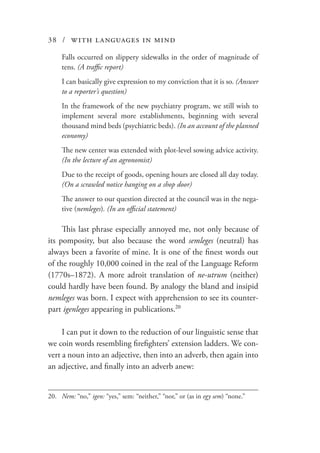 38 / with languages in mind
Falls occurred on slippery sidewalks in the order of magnitude of
tens. (A traffic report)
I can basically give expression to my conviction that it is so. (Answer
to a reporter’s question)
In the framework of the new psychiatry program, we still wish to
implement several more establishments, beginning with several
thousand mind beds (psychiatric beds). (In an account of the planned
economy)
The new center was extended with plot-level sowing advice activity.
(In the lecture of an agronomist)
Due to the receipt of goods, opening hours are closed all day today.
(On a scrawled notice hanging on a shop door)
The answer to our question directed at the council was in the nega-
tive (nemleges). (In an official statement)
This last phrase especially annoyed me, not only because of
its pomposity, but also because the word semleges (neutral) has
always been a favorite of mine. It is one of the finest words out
of the roughly 10,000 coined in the zeal of the Language Reform
(1770s–1872). A more adroit translation of ne-utrum (neither)
could hardly have been found. By analogy the bland and insipid
nemleges was born. I expect with apprehension to see its counter-
part igenleges appearing in publications.20
I can put it down to the reduction of our linguistic sense that
we coin words resembling firefighters’ extension ladders. We con-
vert a noun into an adjective, then into an adverb, then again into
an adjective, and finally into an adverb anew:
20.	 Nem: “no,” igen: “yes,” sem: “neither,” “nor,” or (as in egy sem) “none.”
 