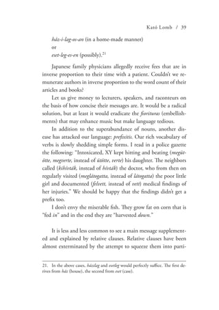 Kató Lomb / 39
ház-i-lag-os-an (in a home-made manner)
or
eset-leg-es-en (possibly).21
Japanese family physicians allegedly receive fees that are in
inverse proportion to their time with a patient. Couldn’t we re-
munerate authors in inverse proportion to the word count of their
articles and books?
Let us give money to lecturers, speakers, and raconteurs on
the basis of how concise their messages are. It would be a radical
solution, but at least it would eradicate the fiorituras (embellish-
ments) that may enhance music but make language tedious.
In addition to the superabundance of nouns, another dis-
ease has attacked our language: prefixitis. Our rich vocabulary of
verbs is slowly shedding simple forms. I read in a police gazette
the following: “Intoxicated, XY kept hitting and beating (megüt-
ötte, megverte, instead of ütötte, verte) his daughter. The neighbors
called (kihívták, instead of hívták) the doctor, who from then on
regularly visited (meglátogatta, instead of látogatta) the poor little
girl and documented (felvett, instead of vett) medical findings of
her injuries.” We should be happy that the findings didn’t get a
prefix too.
I don’t envy the miserable fish. They grow fat on corn that is
“fed in” and in the end they are “harvested down.”
It is less and less common to see a main message supplement-
ed and explained by relative clauses. Relative clauses have been
almost exterminated by the attempt to squeeze them into parti-
21.	 In the above cases, házilag and esetleg would perfectly suffice. The first de-
rives from ház (house), the second from eset (case).
 