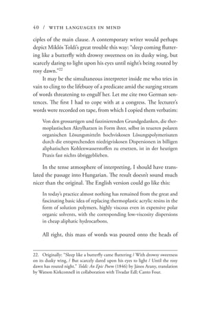 40 / with languages in mind
ciples of the main clause. A contemporary writer would perhaps
depict Miklós Toldi’s great trouble this way: “sleep coming flutter-
ing like a butterfly with drowsy sweetness on its dusky wing, but
scarcely daring to light upon his eyes until night’s being routed by
rosy dawn.”22
It may be the simultaneous interpreter inside me who tries in
vain to cling to the lifebuoy of a predicate amid the surging stream
of words threatening to engulf her. Let me cite two German sen-
tences. The first I had to cope with at a congress. The lecturer’s
words were recorded on tape, from which I copied them verbatim:
Von den grossartigen und faszinierenden Grundgedanken, die ther-
moplastischen Akrylharzen in Form ihrer, selbst in teueren polaren
organischen Lösungsmitteln hochviskosen Lösungspolymerisaten
durch die entsprechenden niedrigviskosen Dispersionen in billigen
aliphatischen Kohlenwasserstoffen zu ersetzen, ist in der heutigen
Praxis fast nichts übriggeblieben.
In the tense atmosphere of interpreting, I should have trans-
lated the passage into Hungarian. The result doesn’t sound much
nicer than the original. The English version could go like this:
In today’s practice almost nothing has remained from the great and
fascinating basic idea of replacing thermoplastic acrylic resins in the
form of solution polymers, highly viscous even in expensive polar
organic solvents, with the corresponding low-viscosity dispersions
in cheap aliphatic hydrocarbons.
All right, this mass of words was poured onto the heads of
22.	 Originally: “Sleep like a butterfly came fluttering / With drowsy sweetness
on its dusky wing, / But scarcely dared upon his eyes to light / Until the rosy
dawn has routed night.” Toldi: An Epic Poem (1846) by János Arany, translation
by Watson Kirkconnell in collaboration with Tivadar Edl; Canto Four.
 