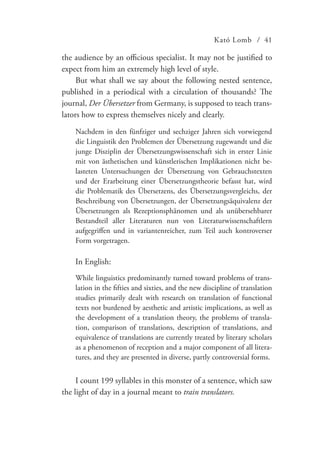 Kató Lomb / 41
the audience by an officious specialist. It may not be justified to
expect from him an extremely high level of style.
But what shall we say about the following nested sentence,
published in a periodical with a circulation of thousands? The
journal, Der Übersetzer from Germany, is supposed to teach trans-
lators how to express themselves nicely and clearly.
Nachdem in den fünfziger und sechziger Jahren sich vorwiegend
die Linguistik den Problemen der Übersetzung zugewandt und die
junge Disziplin der Übersetzungswissenschaft sich in erster Linie
mit von ästhetischen und künstlerischen Implikationen nicht be-
lasteten Untersuchungen der Übersetzung von Gebrauchstexten
und der Erarbeitung einer Übersetzungstheorie befasst hat, wird
die Problematik des Übersetzens, des Übersetzungsvergleichs, der
Beschreibung von Übersetzungen, der Übersetzungsäquivalenz der
Übersetzungen als Rezeptionsphänomen und als unübersehbarer
Bestandteil aller Literaturen nun von Literaturwissenschaftlern
aufgegriffen und in variantenreicher, zum Teil auch kontroverser
Form vorgetragen.
In English:
While linguistics predominantly turned toward problems of trans-
lation in the fifties and sixties, and the new discipline of translation
studies primarily dealt with research on translation of functional
texts not burdened by aesthetic and artistic implications, as well as
the development of a translation theory, the problems of transla-
tion, comparison of translations, description of translations, and
equivalence of translations are currently treated by literary scholars
as a phenomenon of reception and a major component of all litera-
tures, and they are presented in diverse, partly controversial forms.
I count 199 syllables in this monster of a sentence, which saw
the light of day in a journal meant to train translators.
 