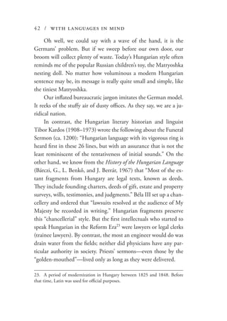 42 / with languages in mind
Oh well, we could say with a wave of the hand, it is the
Germans’ problem. But if we sweep before our own door, our
broom will collect plenty of waste. Today’s Hungarian style often
reminds me of the popular Russian children’s toy, the Matryoshka
nesting doll. No matter how voluminous a modern Hungarian
sentence may be, its message is really quite small and simple, like
the tiniest Matryoshka.
Our inflated bureaucratic jargon imitates the German model.
It reeks of the stuffy air of dusty offices. As they say, we are a ju-
ridical nation.
In contrast, the Hungarian literary historian and linguist
Tibor Kardos (1908–1973) wrote the following about the Funeral
Sermon (ca. 1200): “Hungarian language with its vigorous ring is
heard first in these 26 lines, but with an assurance that is not the
least reminiscent of the tentativeness of initial sounds.” On the
other hand, we know from the History of the Hungarian Language
(Bárczi, G., L. Benkő, and J. Berrár, 1967) that “Most of the ex-
tant fragments from Hungary are legal texts, known as deeds.
They include founding charters, deeds of gift, estate and property
surveys, wills, testimonies, and judgments.” Béla III set up a chan-
cellery and ordered that “lawsuits resolved at the audience of My
Majesty be recorded in writing.” Hungarian fragments preserve
this “chancellerial” style. But the first intellectuals who started to
speak Hungarian in the Reform Era23
were lawyers or legal clerks
(trainee lawyers). By contrast, the most an engineer would do was
drain water from the fields; neither did physicians have any par-
ticular authority in society. Priests’ sermons—even those by the
“golden-mouthed”—lived only as long as they were delivered.
23.	 A period of modernization in Hungary between 1825 and 1848. Before
that time, Latin was used for official purposes.
 