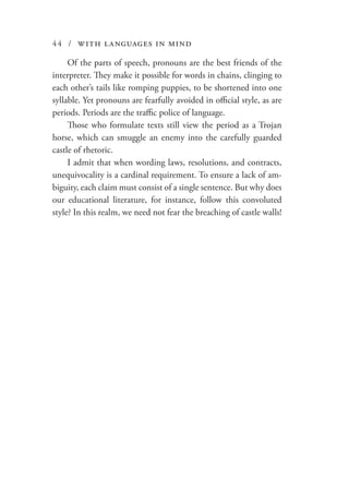 44 / with languages in mind
Of the parts of speech, pronouns are the best friends of the
interpreter. They make it possible for words in chains, clinging to
each other’s tails like romping puppies, to be shortened into one
syllable. Yet pronouns are fearfully avoided in official style, as are
periods. Periods are the traffic police of language.
Those who formulate texts still view the period as a Trojan
horse, which can smuggle an enemy into the carefully guarded
castle of rhetoric.
I admit that when wording laws, resolutions, and contracts,
unequivocality is a cardinal requirement. To ensure a lack of am-
biguity, each claim must consist of a single sentence. But why does
our educational literature, for instance, follow this convoluted
style? In this realm, we need not fear the breaching of castle walls!
 