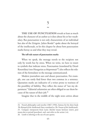 45
5
~
the use of punctuation reveals at least as much
about the character of an author as it does about his or her vocab-
ulary. But punctuation is not only characteristic of an individual
but also of the Zeitgeist. Julien Benda24
spoke about the betrayal
of the intellectuals, so let this chapter be about how punctuation
marks betray us and what they may reveal.
The tell-tale nature of punctuation marks
When we speak, the message travels to the recipient not
only by words but by stress. When we write, we have to resort
to symbols that indicate stress. Punctuation (translated by Dezső
Kosztolányi into Hungarian as központozás  25
) also reflects the rela-
tion of the formulator to the message communicated.
Modern journalism uses and abuses punctuation. For exam-
ple, one can rarely find fewer than two commas in a sentence.
Quotation marks are indicative of a writer prone to wariness of
the possiblity of liability. They reflect the stance of “not my de-
partment.” Editorial columnists are often obliged to use them be-
cause of the nature of their job.26
Imagine that in the middle of the night news arrives about
24.	 French philosopher and novelist (1867–1956), famous for his short book
The Betrayal of the Intellectuals (later translated as The Treason of the Intellectuals).
25.	Compare interpunctio from Latin: köz(ött) means between (inter), pont
means dot or period (punct|um), and -ozás refers to the action (-io).
26.	 Lomb is referring to the use of scare quotes.
 