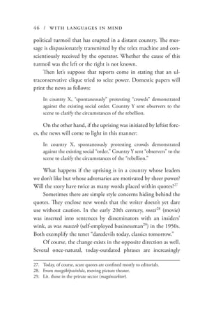 46 / with languages in mind
political turmoil that has erupted in a distant country. The mes-
sage is dispassionately transmitted by the telex machine and con-
scientiously received by the operator. Whether the cause of this
turmoil was the left or the right is not known.
Then let’s suppose that reports come in stating that an ul-
traconservative clique tried to seize power. Domestic papers will
print the news as follows:
In country X, “spontaneously” protesting “crowds” demonstrated
against the existing social order. Country Y sent observers to the
scene to clarify the circumstances of the rebellion.
On the other hand, if the uprising was initiated by leftist forc-
es, the news will come to light in this manner:
In country X, spontaneously protesting crowds demonstrated
against the existing social “order.” Country Y sent “observers” to the
scene to clarify the circumstances of the “rebellion.”
What happens if the uprising is in a country whose leaders
we don’t like but whose adversaries are motivated by sheer power?
Will the story have twice as many words placed within quotes?27
Sometimes there are simple style concerns hiding behind the
quotes. They enclose new words that the writer doesn’t yet dare
use without caution. In the early 20th century, mozi  28
(movie)
was inserted into sentences by disseminators with an insiders’
wink, as was maszek (self-employed businessman29
) in the 1950s.
Both exemplify the tenet “daredevils today, classics tomorrow.”
Of course, the change exists in the opposite direction as well.
Several once-natural, today-outdated phrases are increasingly
27.	 Today, of course, scare quotes are confined mostly to editorials.
28.	From mozgóképszínház, moving picture theater.
29.	 Lit. those in the private sector (magánszektor).
 
