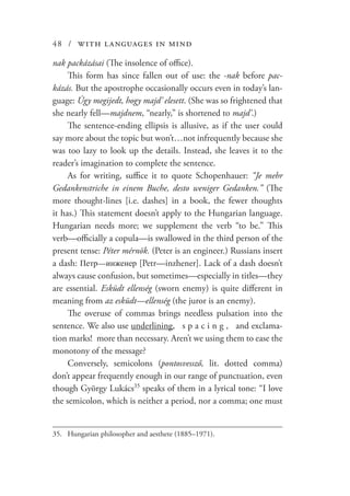 48 / with languages in mind
nak packázásai (The insolence of office).
This form has since fallen out of use: the -nak before pac-
kázás. But the apostrophe occasionally occurs even in today’s lan-
guage: Úgy megijedt, hogy majd’ elesett. (She was so frightened that
she nearly fell—majdnem, “nearly,” is shortened to majd’.)
The sentence-ending ellipsis is allusive, as if the user could
say more about the topic but won’t…not infrequently because she
was too lazy to look up the details. Instead, she leaves it to the
reader’s imagination to complete the sentence.
As for writing, suffice it to quote Schopenhauer: “Je mehr
Gedankenstriche in einem Buche, desto weniger Gedanken.” (The
more thought-lines [i.e. dashes] in a book, the fewer thoughts
it has.) This statement doesn’t apply to the Hungarian language.
Hungarian needs more; we supplement the verb “to be.” This
verb—officially a copula—is swallowed in the third person of the
present tense: Péter mérnök. (Peter is an engineer.) Russians insert
a dash: Петр—инженер [Petr—inzhener]. Lack of a dash doesn’t
always cause confusion, but sometimes—especially in titles—they
are essential. Esküdt ellenség (sworn enemy) is quite different in
meaning from az esküdt—ellenség (the juror is an enemy).
The overuse of commas brings needless pulsation into the
sentence. We also use underlining, s p a c i n g , and exclama-
tion marks! more than necessary. Aren’t we using them to ease the
monotony of the message?
Conversely, semicolons (pontosvessző, lit. dotted comma)
don’t appear frequently enough in our range of punctuation, even
though György Lukács35
speaks of them in a lyrical tone: “I love
the semicolon, which is neither a period, nor a comma; one must
35.	 Hungarian philosopher and aesthete (1885–1971).
 