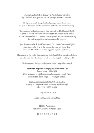 Originally published in Hungary as Nyelvekről jut eszembe...
by Gondolat, Budapest, in 1983. Copyright © 1983 Gondolat.
All rights reserved. Except for brief passages quoted in reviews,
no part of this book may be reproduced without permission in writing.
The translator and editor express their gratitude to Dr. Maggie Sokolik
of TESL-EJ for her continued enthusiasm for Dr. Lomb’s work, and to
Dr. Lisa Vollendorf and Dr. Swathi Vanniarajan of San José State University
for their recognition and support of this project.
Special thanks to Dr. Reiko Kataoka and Dr. Larissa Chiriaeva of SJSU
for their careful review of the manuscript, and to Hunter Greer
and Mark Handy for their fine copyediting and proofreading.
Thanks also to Dr. Keiko Kimura of San José City College for acknowledging
our efforts to share Dr. Lomb’s work with the English-speaking world.
All footnotes are by the translator and editor except where noted.
Library of Congress Cataloging-in-Publication Data
Lomb, Kató, 1909–2003
With languages in mind : musings of a polyglot / Lomb Kató;
translated by Ádám Szegi — 1st English edition.
English edition copyright © 2016 Scott Alkire
Library of Congress Control Number: [forthcoming]
ISBN 978-1-4675-4066-2
I. Szegi, Ádám. II. Title.
Cover: Seville, Andre Lhote, 1922
TESL-EJ Publications
Berkeley, California & Kyoto, Japan
10 9 8 7 6 5 4 3 2 1
 