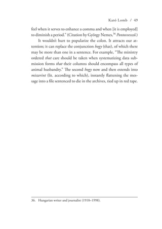 Kató Lomb / 49
feel when it serves to enhance a comma and when [it is employed]
to diminish a period.” (Citation by György Nemes,36
Pontosvessző.)
It wouldn’t hurt to popularize the colon. It attracts our at-
tention; it can replace the conjunction hogy (that), of which there
may be more than one in a sentence. For example, “The ministry
ordered that care should be taken when systematizing data sub-
mission forms that their columns should encompass all types of
animal husbandry.” The second hogy now and then extends into
miszerint (lit. according to which), instantly flattening the mes-
sage into a file sentenced to die in the archives, tied up in red tape.
36.	 Hungarian writer and journalist (1910–1998).
 