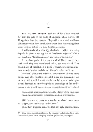 51
6
~
my hobby horse took me afield: I have ventured
far from the gate of the castle of language, where six-year-old
Hungarians have just entered. They will start school and learn
consciously what they have known about their native tongue for
years. Six is an infelicitous time for this encounter!
It will soon be clear that big, which the child has been using
happily for years, is not big, but an “attributive adjective.” One is
not one, but a “definite numeral” and many is “indefinite.”
In the third grade of primary school, children have to cope
with words they have never heard before, not even missed. Their
book speaks of substitution of parts of speech, sentence contrac-
tion, zero derivation, and the modifier of a verbal predicate.
They can’t glance into a more attractive mirror of their native
tongue even after finishing the eighth grade and proceeding, say,
to vocational school. I wonder, is the text below (a verbatim quo-
tation) intended to improve specialist knowledge, or the perfor-
mance of our would-be automotive mechanics and iron-workers?
In coordinate compound sentences, the relation of the clauses can
be contrast, consequence, explanation, selection, or connection.
Will these workers need to know that an adverb has as many
as 12 types, accurately listed in the book?37
Those few linguistic concepts that are truly and practically
37.	 What Lomb meant is not known; the types may include adverbs of place,
time, number, state, result, company, manner, specification, and degree.
 