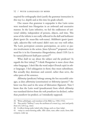 52 / with languages in mind
required for orthography don’t justify the grammar instruction in
this way (i.e. depth) and at this time (in grade school).
One reason that grammar is unpopular is that Latin terms
were translated into Hungarian in an awkward and uncreative
manner. In the Latin infinitive, we feel the endlessness of uni-
versal validity, independent of persons, objects, and time. This
sense of the infinite is not really reflected in the dull and lackluster
főnévi igenév (lit. noun-like verb-name). Melléknévi igenév (parti-
ciple, adjective-like verb-name) didn’t turn out very well either.
The Latin participium contains participation, an active or pas-
sive involvement in the action. János Sylvester38
proposed a nicer
word for it in his Grammatica Hungarolatina, dated 1539: Let it
be named félríszvívő (half-part-carrier)!39
What shall we say about the subject and the predicate? As
regards the first (alany),40
I think Hungarian is more clever than
other languages. I don’t like the word subject (French sujet) in oth-
er languages. I feel subjugation in them; they mean subordinate.
But actually they dominate and control, rather than serve, the
other parts of the sentence.
Állítmány (predicate) belongs among the less successful coin-
ages, as does alkotmány (constitution) or költemény (poem);41
the
latter was first used in the sense of fabrication (figment). Now I
know that the Latin word (praedicatum) from which állítmány
was translated derives from the verb praedicare (to declare), rather
than praedicere (to predict), as I mistakenly supposed.
38.	 Writer, philologist, and translator of the Bible (ca. 1504–1552).
39.	 They partly (“halfway”) carry the attributes of a noun (e.g., case) and partly
those of a verb (e.g., time).
40.	 It reflects being under (alatt) other things, such as a base (alap).
41.	-mány is a noun-forming suffix. Állít: claim, state; alkot: create, form; költ:
compose, make up.
 