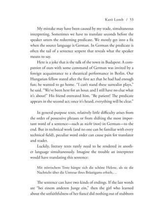 Kató Lomb / 53
My mistake may have been caused by my trade, simultaneous
interpreting. Sometimes we have to translate seconds before the
speaker utters the redeeming predicate. We mostly get into a fix
when the source language is German. In German the predicate is
often the tail of a sentence serpent that reveals what the speaker
means to say.
Here is a joke that is the talk of the town in Budapest: A com-
patriot of ours with some command of German was invited by a
foreign acquaintance to a theatrical performance in Berlin. Our
Hungarian fellow stated after the first act that he had had enough
fun; he wanted to go home. “I can’t stand these surrealist plays,”
he said. “We’ve been here for an hour, and I still have no clue what
it’s about!” His friend entreated him, “Be patient! The predicate
appears in the second act; once it’s heard, everything will be clear.”
In general-purpose texts, relatively little difficulty arises from
the order of possessive phrases or from shifting the most impor-
tant word of a sentence—such as nicht (not) in German—to the
end. But in technical work (and no one can be familiar with every
technical field), peculiar word order can cause pain for translator
and reader.
Luckily, literary texts rarely need to be rendered in anoth-
er language simultaneously. Imagine the trouble an interpreter
would have translating this sentence:
Mit störrischem Trotz hängte sich die schöne Helene, als sie die
Nachricht über die Untreue ihres Bräutigams erhielt,…
The sentence can have two kinds of endings. If the last words
are “bei einem anderen Junge ein,” then the girl who learned
about the unfaithfulness of her fiancé did nothing out of stubborn
 