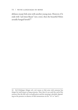 54 / with languages in mind
defiance except link arms with another young man. However, if it
ends with “auf einen Baum” (on a tree), then the beautiful Helen
actually hanged herself.42
42.	 Sich Einhängen (hängte sich...ein) means to link arms with someone but
hängen by itself means to hang someone. Note that it’s not until the end of the
sentence that the full verb is actually given and the meaning is decided, depend-
ing on the presence or absence of that momentous ein (lit. “in” or “into”).
 