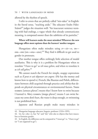 56 / with languages in mind
allowed by the rhythm of speech.
I refer to errors that are politely called “mis-takes” in English:
in the literal sense, “reaching aside.” The educator Endre Fülei-
Szántó43
judges the situation well: “An inaccurate sentence teem-
ing with bad endings, a vague whole that already communicates
meaning, is composed sooner than the subtleties of its particles.”
Where will learners make the most mistakes? Wherever the new
language offers more options than the learners’ mother tongues
Hungarians often make mistakes using er—sie—es, он—
она—оно [on—ona—ono].44
They find it difficult to get used to
gender in pronouns.
Our mother tongue offers strikingly little selection of modal
auxiliaries. This is why it is a problem for Hungarians when to
translate “I have to go” as ich muss gehen, and when to translate it
as ich soll gehen.45
We cannot match the French for simple, snappy expressions
such as Il peut et sait dépenser son argent. (He has the money and
knows how to spend it.) French, like Russian and Polish, differen-
tiates between skills acquired through practice and ability that de-
pends on physical circumstances or environmental factors. Умею
плавать [umeyu plavat’] means that I know how to swim because
I learned it. Могу плавать [mogu plavat’] means I can swim be-
cause my arms don’t hurt, the water is deep enough, or swimming
is not prohibited here.
Japanese and Russian people make many mistakes in
43.	 Hungarian language educator, linguist, professor (1924–1995).
44.	 Lit. he—she—it, but “he” and “she” refer also to objects that have mascu-
line or feminine gender.
45.	 In English, the difference can be compared to “I must go” vs. “I have to go”
(or “I am supposed to go”).
 