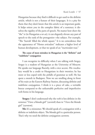 Kató Lomb / 57
Hungarian because they find it difficult to get used to the definite
article, which is not a feature of their languages. It is a pity for
them that they don’t know that this article is an important guide.
It helps orient you in the complex fabric of a sentence; it dis-
solves the rigidity of the parts of speech. No matter how short the
“the” is (in Hungarian a or az), it can elegantly elevate any part of
speech to the rank of the protagonist—the subject. For example,
“The ‘hurrah’ filled the whole square.” It is no coincidence that
the appearance of “Homo articulans” indicates a higher level of
human development, or that we speak of an “inarticulate roar.”
The cause of most mistakes in Hungarian is the “definite” and
“indefinite” conjugation
I can recognize its difficulty when I am talking with Sergey.
Sergey is a student of Hungarian at the University of Moscow.
He speaks our language fluently, with a nice accent. His vocabu-
lary would be a credit to Hungarians in their twenties; he has
more or less coped with the pitfalls of grammar as well. He has
spent a month in Budapest. Now we are strolling along in front
of his train at the Eastern Railway Station, discussing definite and
indefinite conjugation. I think it is a piece of cake, a veritable
breeze compared to the unlearnable perfective and imperfective
verb forms in his language.
Sergey: I don’t understand why the verb is less definite in the
sentence “I love a blonde girl” (szeretek) than in “I love the blonde
girl” (szeretem).
Me: It’s a misnomer. We should speak of a conjugation with a
definite or indefinite object. The blonde girl is a particular person.
That’s why we need the definite conjugation szeretem.
 