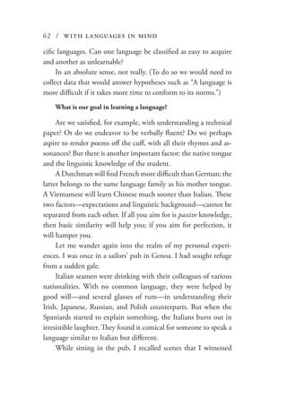 62 / with languages in mind
cific languages. Can one language be classified as easy to acquire
and another as unlearnable?
In an absolute sense, not really. (To do so we would need to
collect data that would answer hypotheses such as “A language is
more difficult if it takes more time to conform to its norms.”)
What is our goal in learning a language?
Are we satisfied, for example, with understanding a technical
paper? Or do we endeavor to be verbally fluent? Do we perhaps
aspire to render poems off the cuff, with all their rhymes and as-
sonances? But there is another important factor: the native tongue
and the linguistic knowledge of the student.
A Dutchman will find French more difficult than German; the
latter belongs to the same language family as his mother tongue.
A Vietnamese will learn Chinese much sooner than Italian. These
two factors—expectations and linguistic background—cannot be
separated from each other. If all you aim for is passive knowledge,
then basic similarity will help you; if you aim for perfection, it
will hamper you.
Let me wander again into the realm of my personal experi-
ences. I was once in a sailors’ pub in Genoa. I had sought refuge
from a sudden gale.
Italian seamen were drinking with their colleagues of various
nationalities. With no common language, they were helped by
good will—and several glasses of rum—in understanding their
Irish, Japanese, Russian, and Polish counterparts. But when the
Spaniards started to explain something, the Italians burst out in
irresistible laughter. They found it comical for someone to speak a
language similar to Italian but different.
While sitting in the pub, I recalled scenes that I witnessed
 