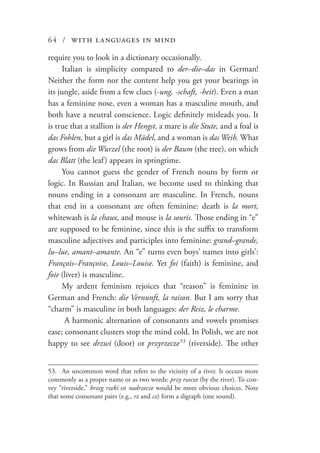 64 / with languages in mind
require you to look in a dictionary occasionally.
Italian is simplicity compared to der–die–das in German!
Neither the form nor the content help you get your bearings in
its jungle, aside from a few clues (-ung, -schaft, -heit). Even a man
has a feminine nose, even a woman has a masculine mouth, and
both have a neutral conscience. Logic definitely misleads you. It
is true that a stallion is der Hengst, a mare is die Stute, and a foal is
das Fohlen, but a girl is das Mädel, and a woman is das Weib. What
grows from die Wurzel (the root) is der Baum (the tree), on which
das Blatt (the leaf) appears in springtime.
You cannot guess the gender of French nouns by form or
logic. In Russian and Italian, we become used to thinking that
nouns ending in a consonant are masculine. In French, nouns
that end in a consonant are often feminine: death is la mort,
whitewash is la chaux, and mouse is la souris. Those ending in “e”
are supposed to be feminine, since this is the suffix to transform
masculine adjectives and participles into feminine: grand–grande,
lu–lue, amant–amante. An “e” turns even boys’ names into girls’:
François–Françoise, Louis–Louise. Yet foi (faith) is feminine, and
foie (liver) is masculine.
My ardent feminism rejoices that “reason” is feminine in
German and French: die Vernunft, la raison. But I am sorry that
“charm” is masculine in both languages: der Reiz, le charme.
A harmonic alternation of consonants and vowels promises
ease; consonant clusters stop the mind cold. In Polish, we are not
happy to see drzwi (door) or przyrzecze  53
(riverside). The other
53.	 An uncommon word that refers to the vicinity of a river. It occurs more
commonly as a proper name or as two words: przy rzecze (by the river). To con-
vey “riverside,” brzeg rzeki or nadrzecze would be more obvious choices. Note
that some consonant pairs (e.g., rz and cz) form a digraph (one sound).
 